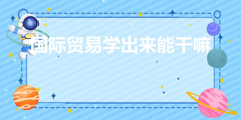 国际贸易学出来能干嘛（国际贸易专业毕业能从事什么工作）