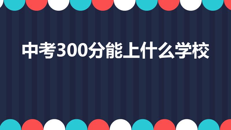 中考300分能上什么学校（中考300分可以上什么学校）