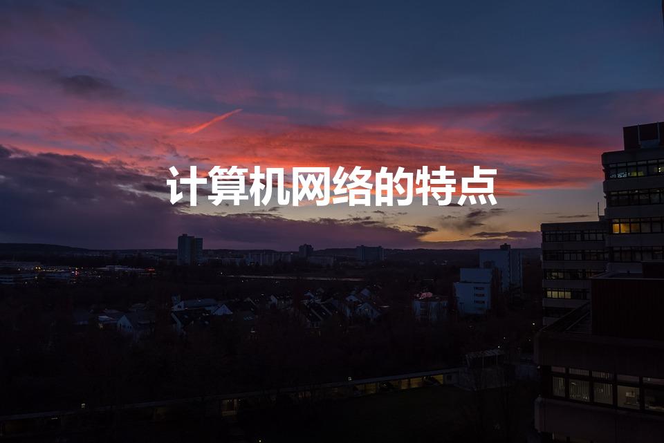 计算机网络的特点（计算机网络的特点有哪些）