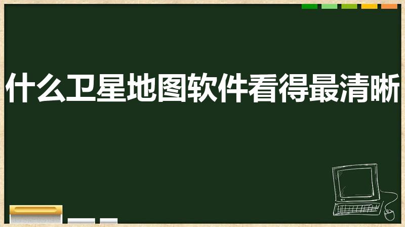 什么卫星地图软件看得最清晰（手机最清楚的卫星地图是哪个）