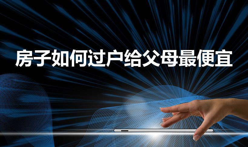 房子如何过户给父母最便宜（房子怎么过户给亲人最省钱）