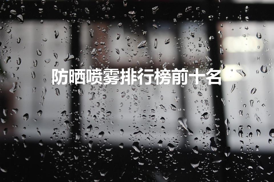 防晒喷雾排行榜前十名（防晒美白喷雾排行榜10强）