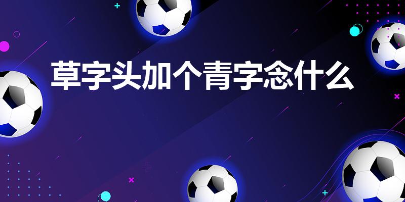 草字头加个青字念什么（草字头,下面一个“青”字读什么）