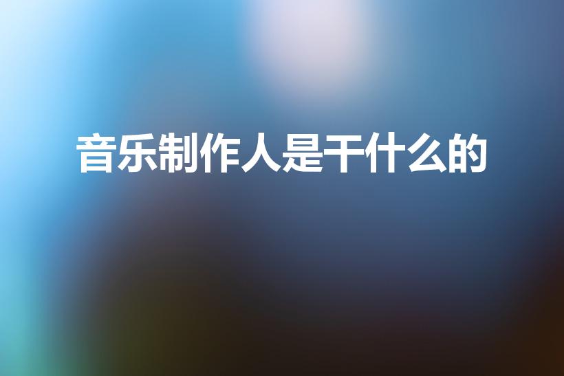 音乐制作人是干什么的（音乐制作人主要负责什么工作）