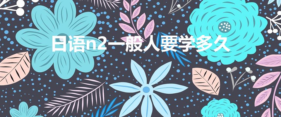 日语n2一般人要学多久（日语零基础到n2需要多久）