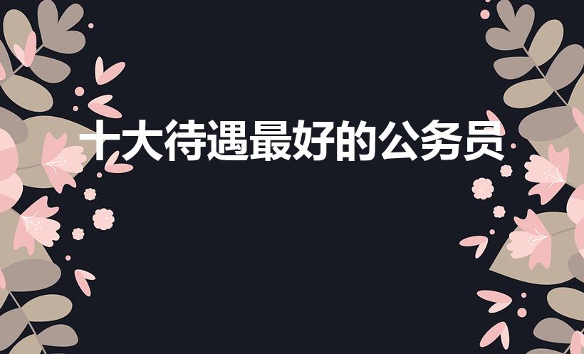 十大待遇最好的公务员（待遇前10的公务员岗位）