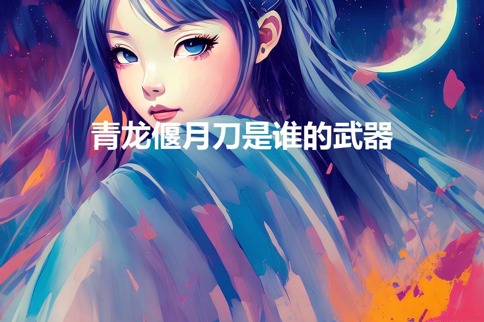 青龙偃月刀是谁的武器（偃月刀的武器是谁的）