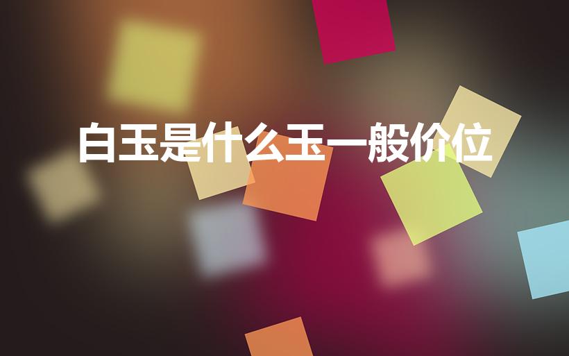 白玉是什么玉一般价位（最便宜的白玉是什么玉）