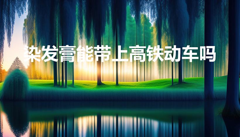 染发膏能带上高铁动车吗（染发剂能不能带上高铁）