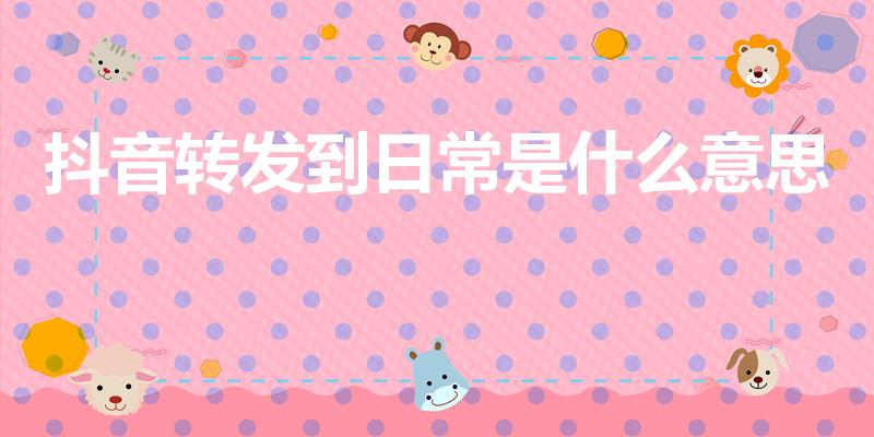 抖音转发到日常是什么意思（抖音视频分享到日常是什么意思）