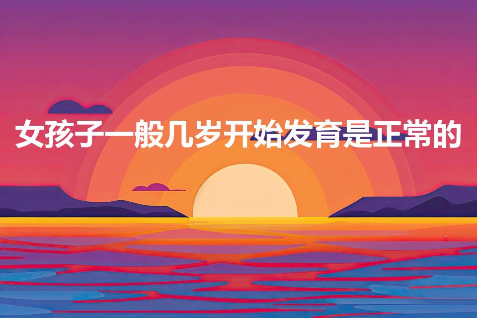 女孩子一般几岁开始发育是正常的（女孩大概几岁才发育完全）