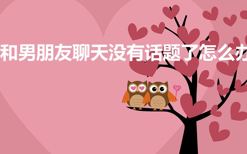 和男朋友聊天没有话题了怎么办（和男友没话题怎么办）