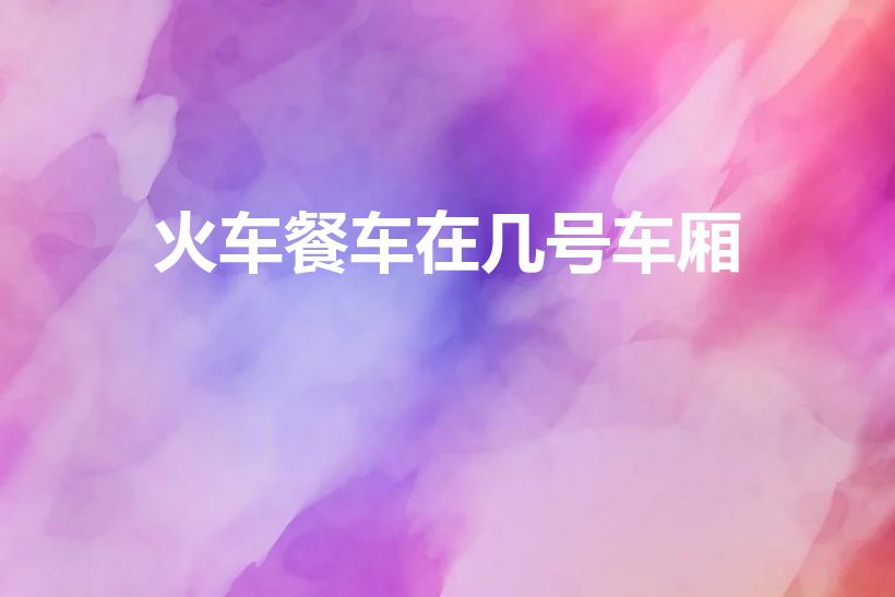 火车餐车在几号车厢（火车餐车一般在几号车厢）