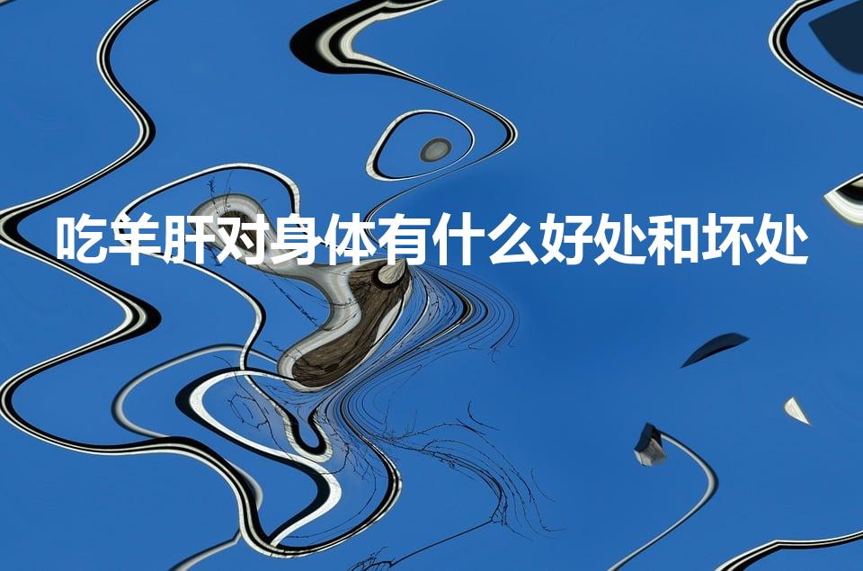 吃羊肝对身体有什么好处和坏处（吃羊肝的好处与坏处）