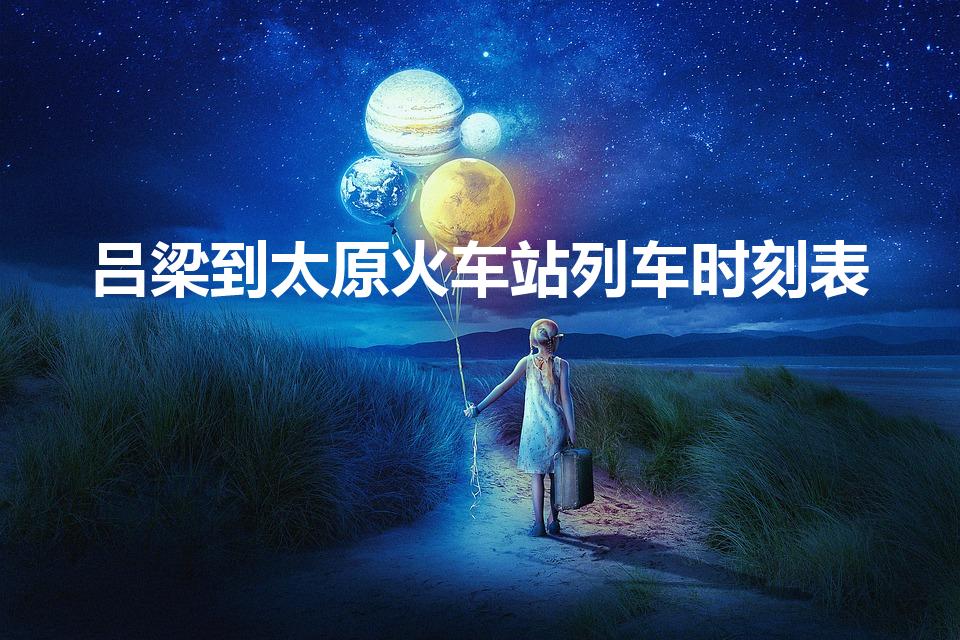 吕梁到太原火车站列车时刻表（太原到吕梁的火车时刻表）