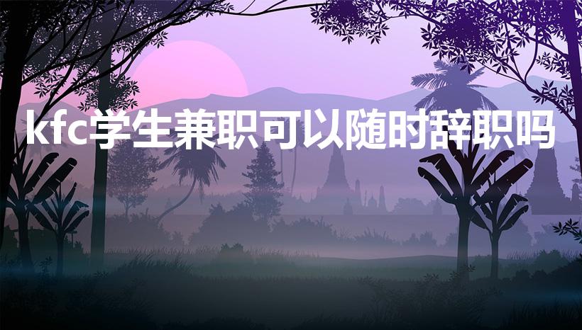 kfc学生兼职可以随时辞职吗（肯德基怎么辞职）
