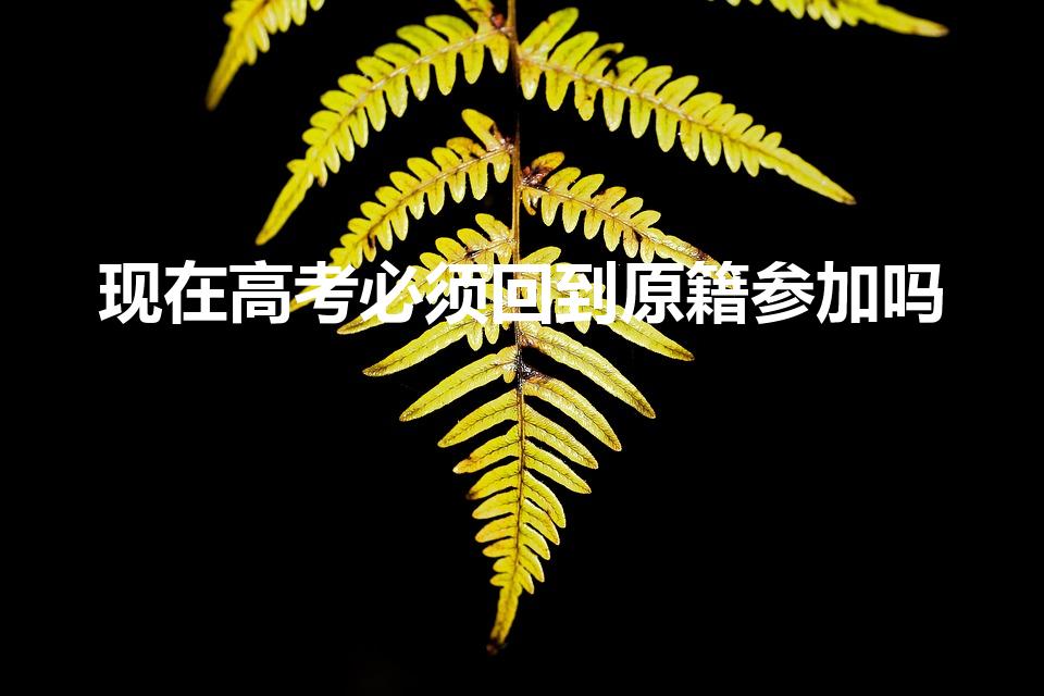现在高考必须回到原籍参加吗（高考的时候还需要回原籍吗）