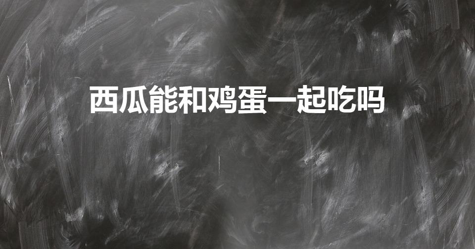 西瓜能和鸡蛋一起吃吗（鸡蛋和西瓜可以吃在一起吗）