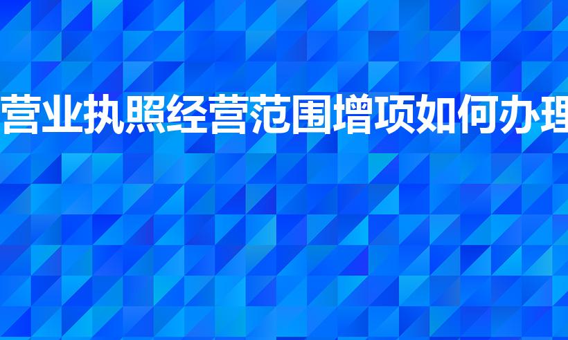 营业执照经营范围增项如何办理（怎么增加营业执照经营范围）