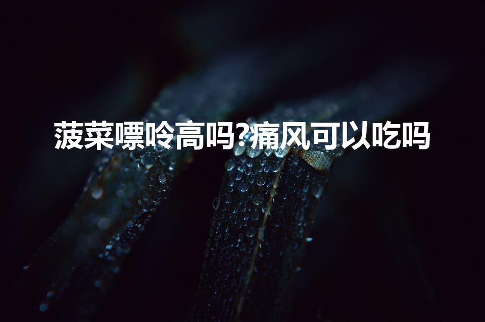 菠菜嘌呤高吗?痛风可以吃吗（痛风真的不能吃菠菜吗）