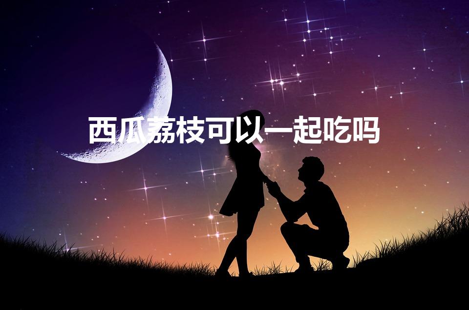 西瓜荔枝可以一起吃吗（西瓜和荔枝可以同吃吗）