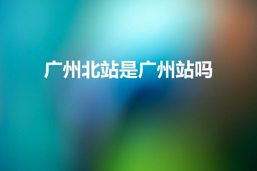 广州北站是广州站吗（广州北站就是广州火车站吗）