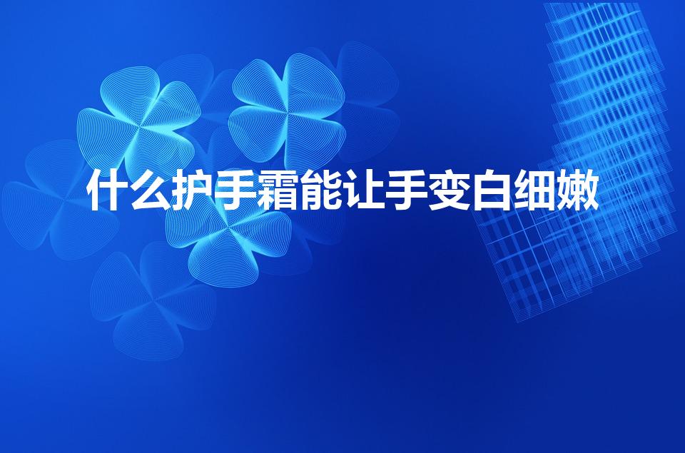 什么护手霜能让手变白细嫩（如何使手变白皮肤细嫩）