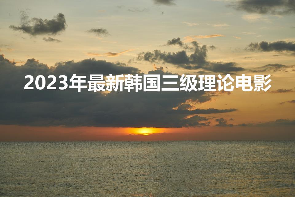 2023年最新韩国三级理论电影（韩国情色片排行榜有哪些）