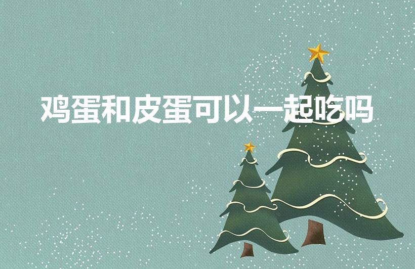 鸡蛋和皮蛋可以一起吃吗（松花蛋可以和鸡蛋一起吃吗）