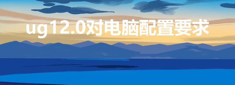 ug12.0对电脑配置要求（UG对显卡要求）