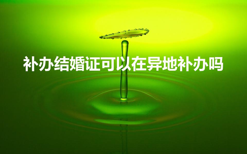 补办结婚证可以在异地补办吗（在异地能补办结婚证吗）