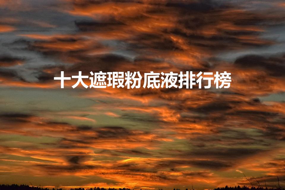 十大遮瑕粉底液排行榜（遮瑕粉底液排行榜前十名）