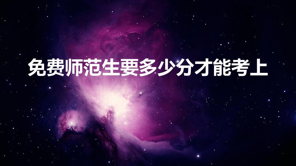 免费师范生要多少分才能考上（多少分才能上公费师范生）