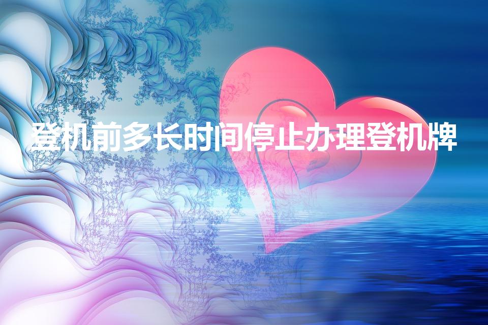 登机前多长时间停止办理登机牌（起飞前多久停止办理登机牌）