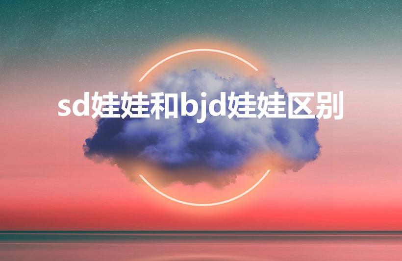 sd娃娃和bjd娃娃区别（SD娃娃与BJD娃娃的区别。）