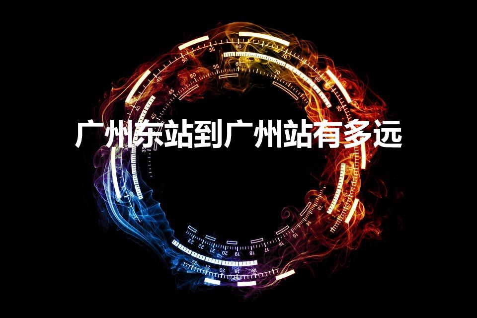 广州东站到广州站有多远（广州站离广州东站远吗）