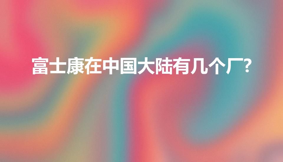 富士康在中国大陆有几个厂?（富士康在全国有哪些工厂）