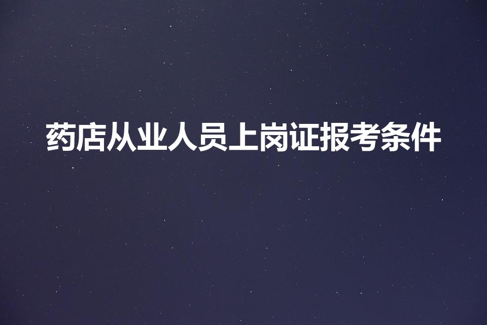 药店从业人员上岗证报考条件（在药店工作需要什么证）