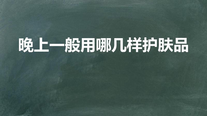 晚上一般用哪几样护肤品（晚上需要擦什么护肤品）