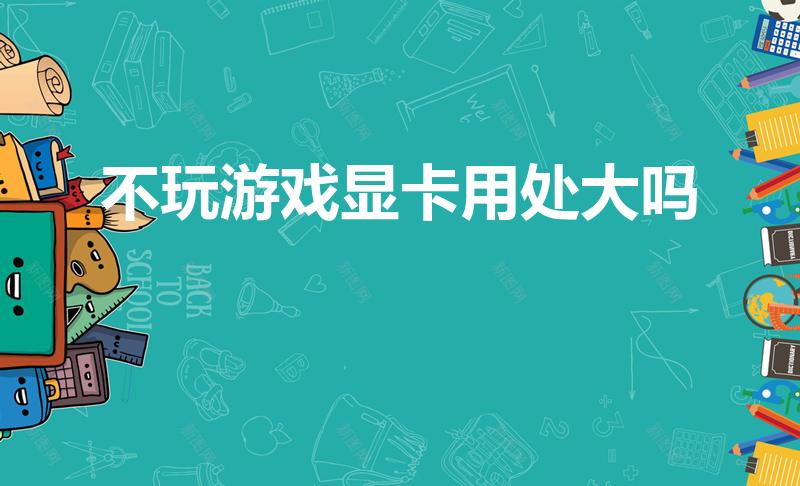不玩游戏显卡用处大吗（不玩游戏,有必要装独立显卡吗）