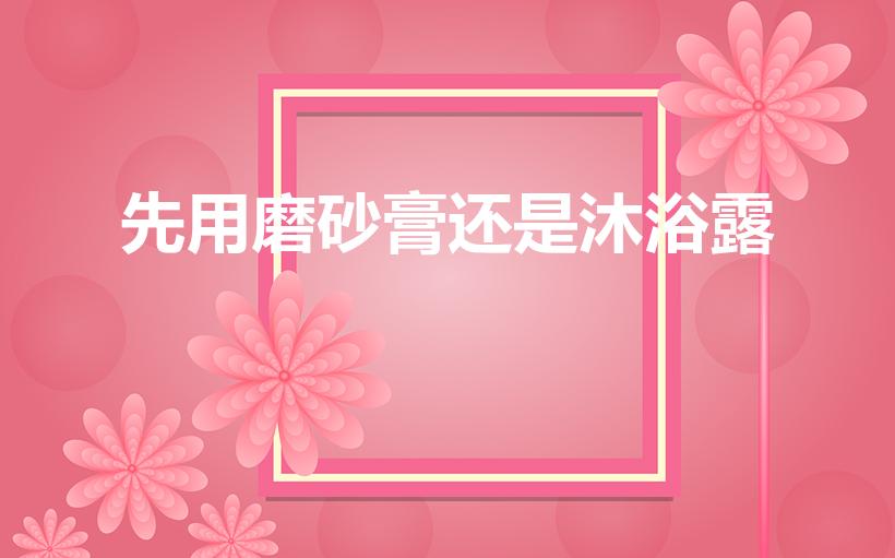 先用磨砂膏还是沐浴露（磨砂膏是和沐浴露的使用顺序是什么）