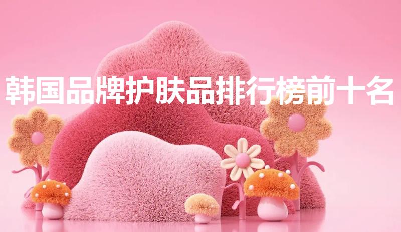 韩国品牌护肤品排行榜前十名（韩国化妆品品牌前十名有哪些）