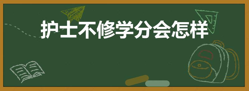 护士不修学分会怎样（护士没有修够学分会有什么影响）