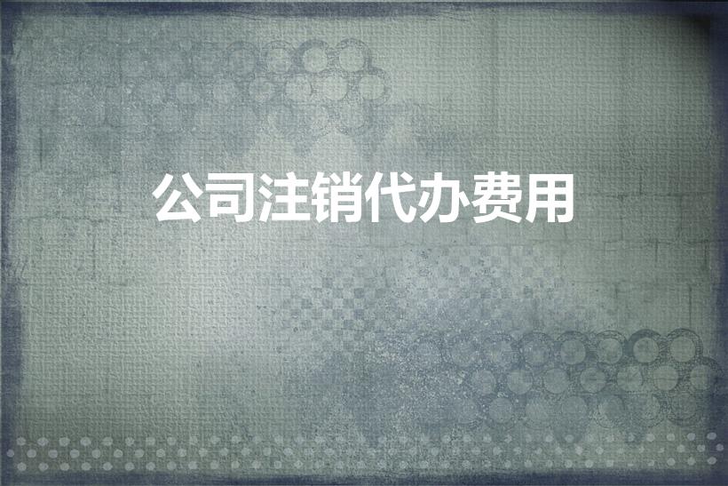 公司注销代办费用（请问代办公司注销多少钱啊）