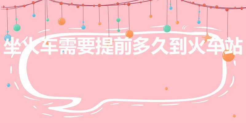 坐火车需要提前多久到火车站（坐火车提前多久能进站）
