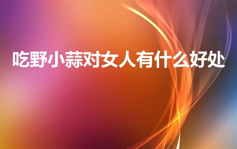 吃野小蒜对女人有什么好处（野小蒜的功效和危害）