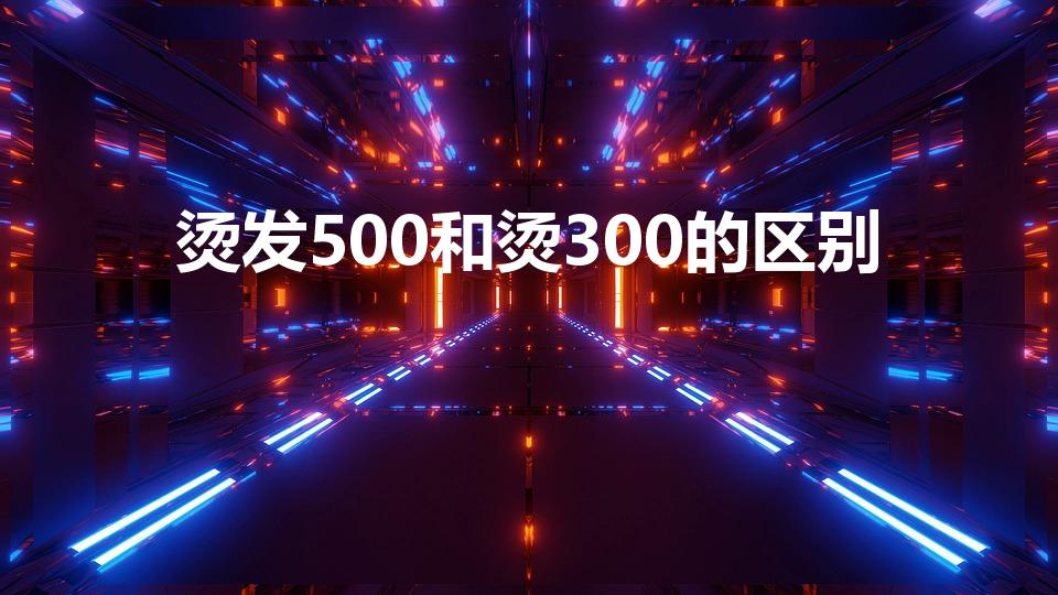 烫发500和烫300的区别（烫发便宜和贵一点有什么区别）
