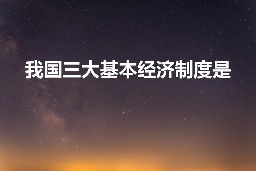 我国三大基本经济制度是（我国的基本经济制度有哪三个）