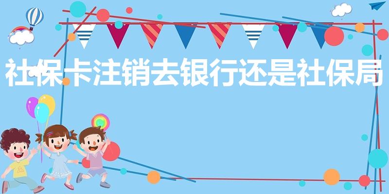 社保卡注销去银行还是社保局（社保卡如何、该怎么注销）