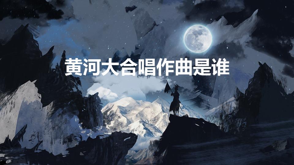黄河大合唱作曲是谁（黄河大合唱的作曲者是谁）
